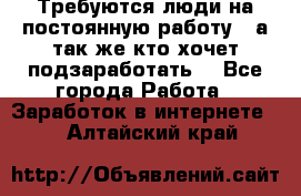 Требуются люди на постоянную работу,  а так же кто хочет подзаработать! - Все города Работа » Заработок в интернете   . Алтайский край